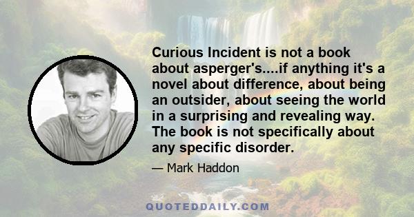 Curious Incident is not a book about asperger's....if anything it's a novel about difference, about being an outsider, about seeing the world in a surprising and revealing way. The book is not specifically about any