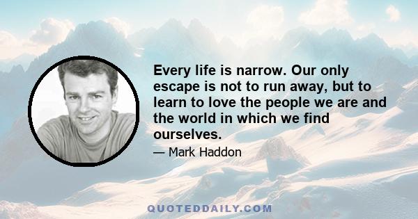 Every life is narrow. Our only escape is not to run away, but to learn to love the people we are and the world in which we find ourselves.