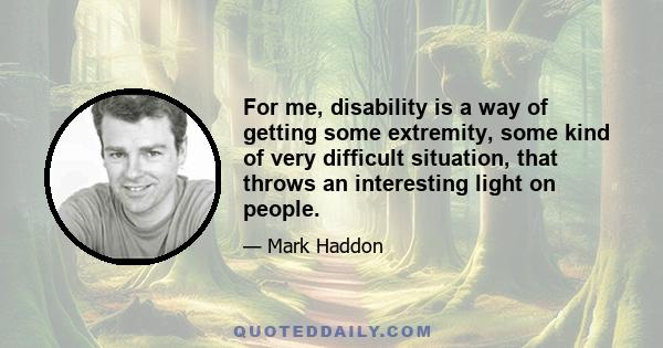 For me, disability is a way of getting some extremity, some kind of very difficult situation, that throws an interesting light on people.