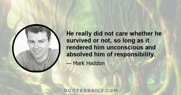 He really did not care whether he survived or not, so long as it rendered him unconscious and absolved him of responsibility.