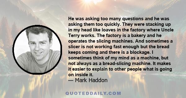 He was asking too many questions and he was asking them too quickly. They were stacking up in my head like loaves in the factory where Uncle Terry works. The factory is a bakery and he operates the slicing machines. And 