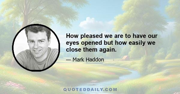 How pleased we are to have our eyes opened but how easily we close them again.