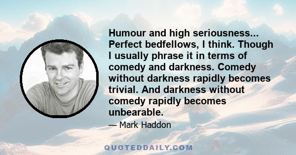 Humour and high seriousness... Perfect bedfellows, I think. Though I usually phrase it in terms of comedy and darkness. Comedy without darkness rapidly becomes trivial. And darkness without comedy rapidly becomes