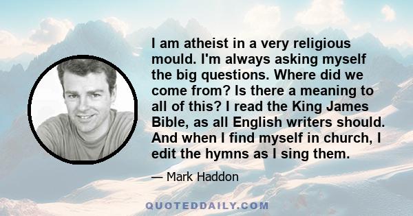 I am atheist in a very religious mould. I'm always asking myself the big questions. Where did we come from? Is there a meaning to all of this? I read the King James Bible, as all English writers should. And when I find