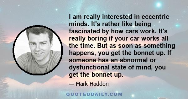 I am really interested in eccentric minds. It's rather like being fascinated by how cars work. It's really boring if your car works all the time. But as soon as something happens, you get the bonnet up. If someone has