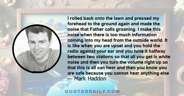 I rolled back onto the lawn and pressed my forehead to the ground again and made the noise that Father calls groaning. I make this noise when there is too much information coming into my head from the outside world. It