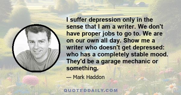 I suffer depression only in the sense that I am a writer. We don't have proper jobs to go to. We are on our own all day. Show me a writer who doesn't get depressed: who has a completely stable mood. They'd be a garage