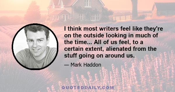 I think most writers feel like they're on the outside looking in much of the time... All of us feel, to a certain extent, alienated from the stuff going on around us.