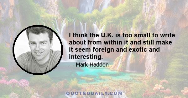 I think the U.K. is too small to write about from within it and still make it seem foreign and exotic and interesting.