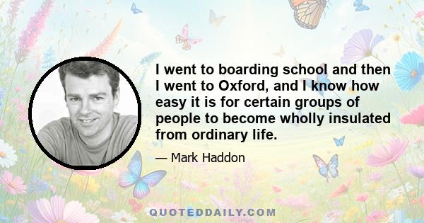 I went to boarding school and then I went to Oxford, and I know how easy it is for certain groups of people to become wholly insulated from ordinary life.