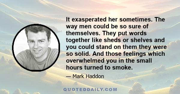 It exasperated her sometimes. The way men could be so sure of themselves. They put words together like sheds or shelves and you could stand on them they were so solid. And those feelings which overwhelmed you in the