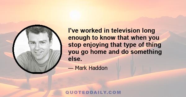 I've worked in television long enough to know that when you stop enjoying that type of thing you go home and do something else.