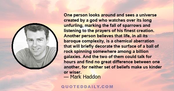 One person looks around and sees a universe created by a god who watches over its long unfurling, marking the fall of sparrows and listening to the prayers of his finest creation. Another person believes that life, in