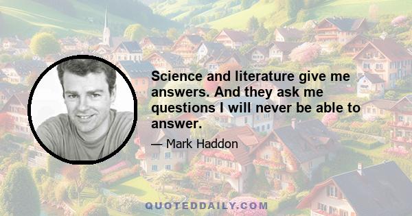 Science and literature give me answers. And they ask me questions I will never be able to answer.