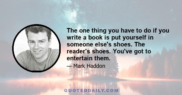 The one thing you have to do if you write a book is put yourself in someone else's shoes. The reader's shoes. You've got to entertain them.