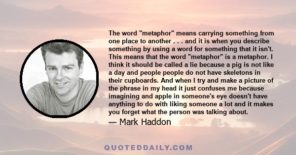 The word metaphor means carrying something from one place to another . . . and it is when you describe something by using a word for something that it isn't. This means that the word metaphor is a metaphor. I think it