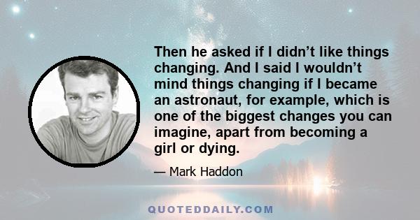 Then he asked if I didn’t like things changing. And I said I wouldn’t mind things changing if I became an astronaut, for example, which is one of the biggest changes you can imagine, apart from becoming a girl or dying.