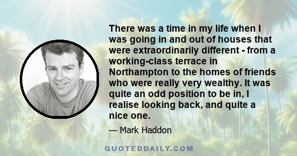 There was a time in my life when I was going in and out of houses that were extraordinarily different - from a working-class terrace in Northampton to the homes of friends who were really very wealthy. It was quite an