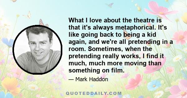 What I love about the theatre is that it's always metaphorical. It's like going back to being a kid again, and we're all pretending in a room. Sometimes, when the pretending really works, I find it much, much more