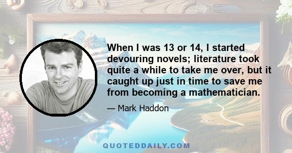 When I was 13 or 14, I started devouring novels; literature took quite a while to take me over, but it caught up just in time to save me from becoming a mathematician.