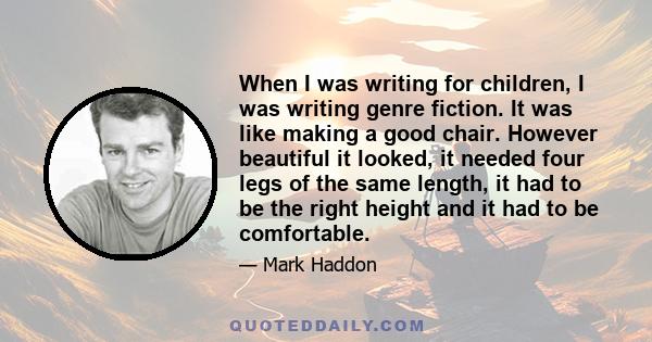 When I was writing for children, I was writing genre fiction. It was like making a good chair. However beautiful it looked, it needed four legs of the same length, it had to be the right height and it had to be