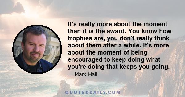 It's really more about the moment than it is the award. You know how trophies are, you don't really think about them after a while. It's more about the moment of being encouraged to keep doing what you're doing that