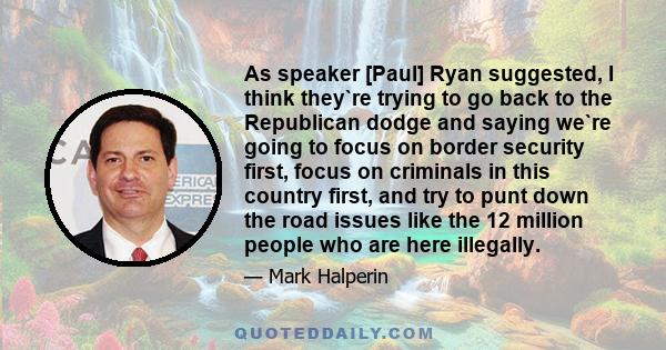 As speaker [Paul] Ryan suggested, I think they`re trying to go back to the Republican dodge and saying we`re going to focus on border security first, focus on criminals in this country first, and try to punt down the