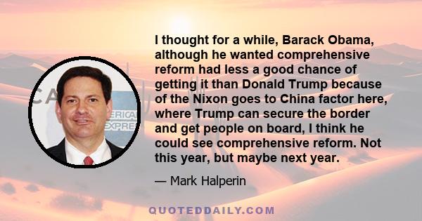 I thought for a while, Barack Obama, although he wanted comprehensive reform had less a good chance of getting it than Donald Trump because of the Nixon goes to China factor here, where Trump can secure the border and