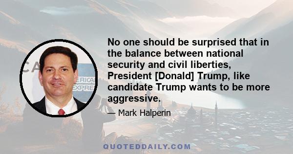 No one should be surprised that in the balance between national security and civil liberties, President [Donald] Trump, like candidate Trump wants to be more aggressive.