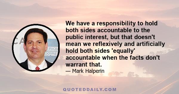 We have a responsibility to hold both sides accountable to the public interest, but that doesn't mean we reflexively and artificially hold both sides 'equally' accountable when the facts don't warrant that.