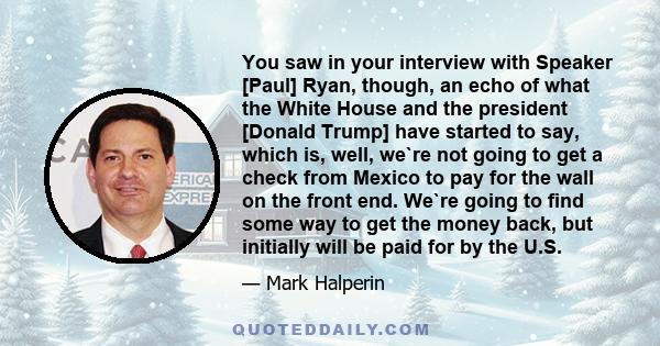 You saw in your interview with Speaker [Paul] Ryan, though, an echo of what the White House and the president [Donald Trump] have started to say, which is, well, we`re not going to get a check from Mexico to pay for the 