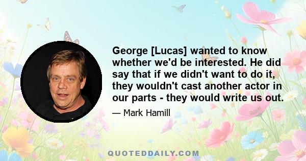 George [Lucas] wanted to know whether we'd be interested. He did say that if we didn't want to do it, they wouldn't cast another actor in our parts - they would write us out.