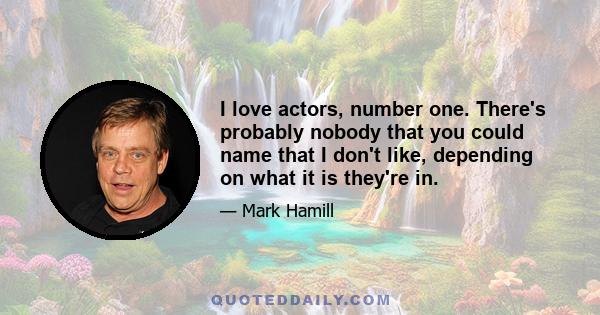 I love actors, number one. There's probably nobody that you could name that I don't like, depending on what it is they're in.