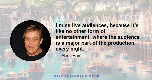 I miss live audiences, because it's like no other form of entertainment, where the audience is a major part of the production every night.