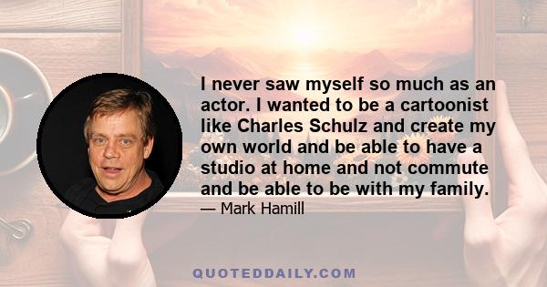 I never saw myself so much as an actor. I wanted to be a cartoonist like Charles Schulz and create my own world and be able to have a studio at home and not commute and be able to be with my family.