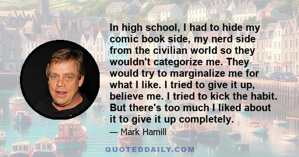 In high school, I had to hide my comic book side, my nerd side from the civilian world so they wouldn't categorize me. They would try to marginalize me for what I like. I tried to give it up, believe me. I tried to kick 