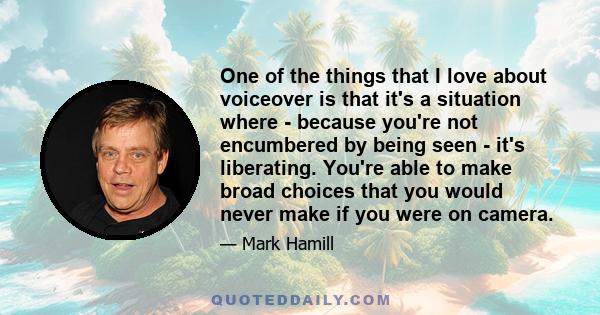 One of the things that I love about voiceover is that it's a situation where - because you're not encumbered by being seen - it's liberating. You're able to make broad choices that you would never make if you were on