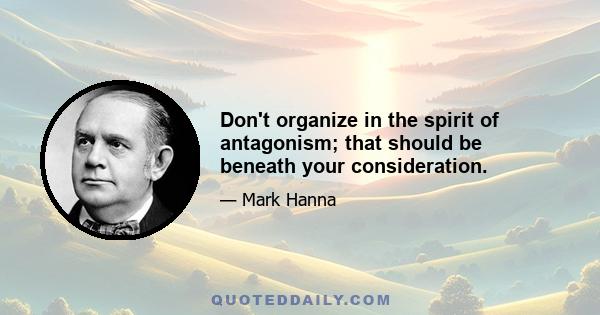 Don't organize in the spirit of antagonism; that should be beneath your consideration.