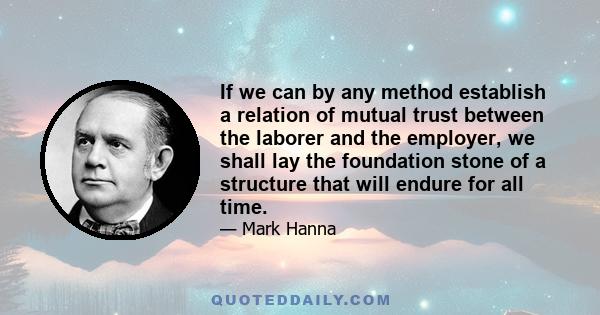 If we can by any method establish a relation of mutual trust between the laborer and the employer, we shall lay the foundation stone of a structure that will endure for all time.