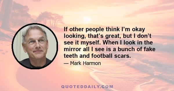 If other people think I’m okay looking, that’s great, but I don’t see it myself. When I look in the mirror all I see is a bunch of fake teeth and football scars.