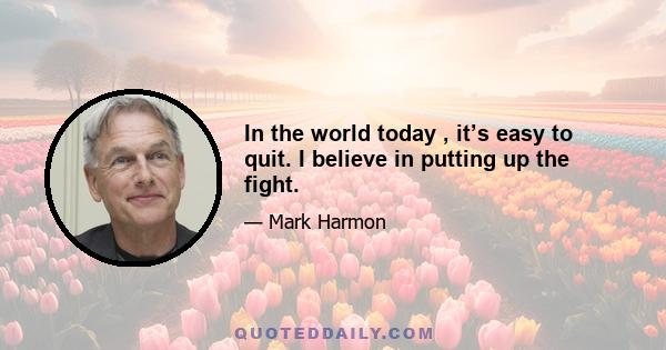 In the world today , it’s easy to quit. I believe in putting up the fight.