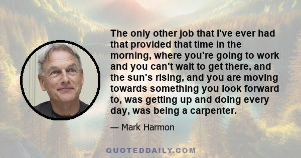 The only other job that I've ever had that provided that time in the morning, where you're going to work and you can't wait to get there, and the sun's rising, and you are moving towards something you look forward to,