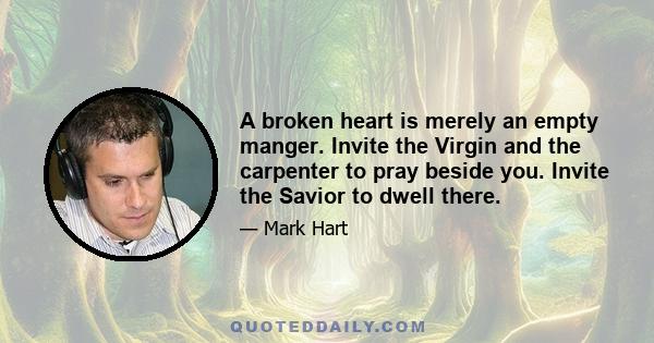 A broken heart is merely an empty manger. Invite the Virgin and the carpenter to pray beside you. Invite the Savior to dwell there.