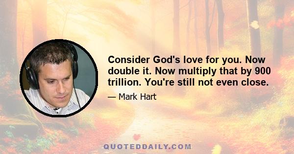 Consider God's love for you. Now double it. Now multiply that by 900 trillion. You're still not even close.