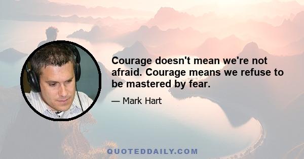 Courage doesn't mean we're not afraid. Courage means we refuse to be mastered by fear.