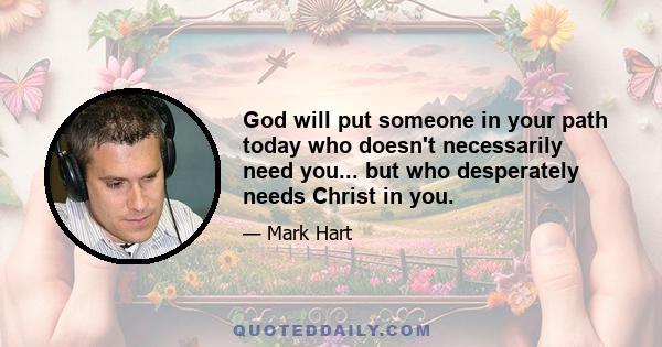 God will put someone in your path today who doesn't necessarily need you... but who desperately needs Christ in you.