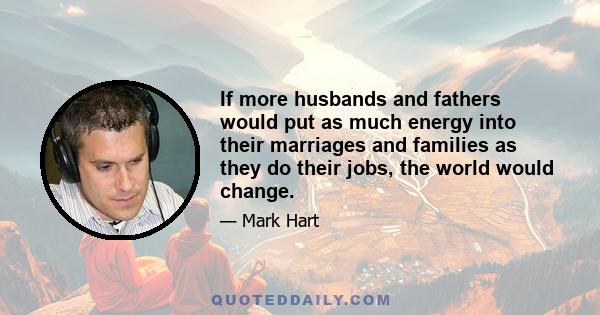 If more husbands and fathers would put as much energy into their marriages and families as they do their jobs, the world would change.