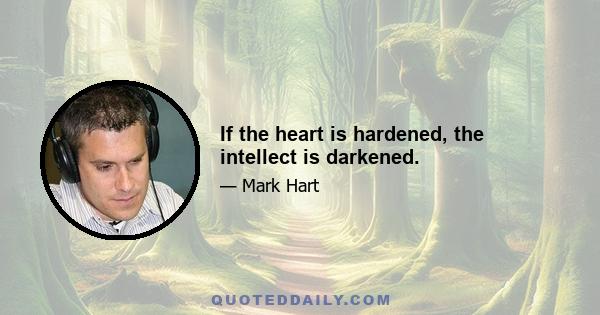 If the heart is hardened, the intellect is darkened.