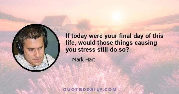 If today were your final day of this life, would those things causing you stress still do so?