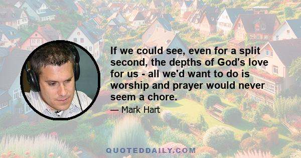 If we could see, even for a split second, the depths of God's love for us - all we'd want to do is worship and prayer would never seem a chore.